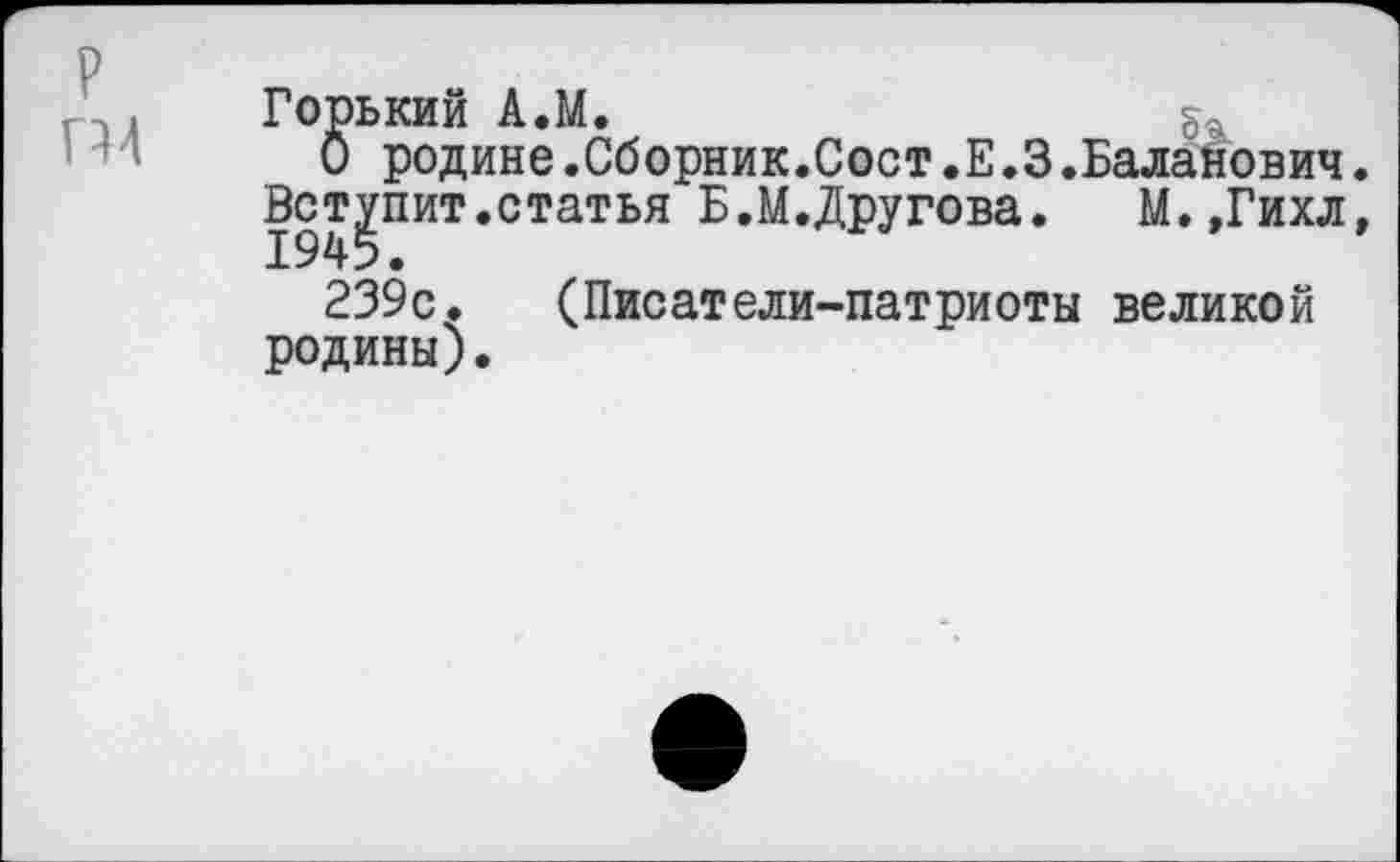 ﻿р
П4
Горький А.М.
О родине.Сборник.Сост.Е.З.Баланович.
Вступит.статья Б.М.Другова.	М.,Гихл,
239с. (Писатели-патриоты великой родины).